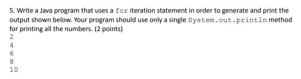 5. Write a Java program that uses a for iteration statement in order to generate and print the
output shown below. Your program should use only a single System.out.println method
for printing all the numbers. (2 points)
2
HOS DAN
4
6
8
10