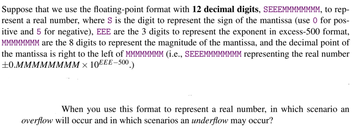 Suppose that we use the floating-point format with 12 decimal digits, SEEEMMMMMMMM, to rep-
resent a real number, where S is the digit to represent the sign of the mantissa (use 0 for pos-
itive and 5 for negative), EEE are the 3 digits to represent the exponent in excess-500 format,
MMMMMMMM are the 8 digits to represent the magnitude of the mantissa, and the decimal point of
the mantissa is right to the left of MMMMMMMM (i.e., SEEEMMMMMMMM representing the real number
+0.MMMMMMMM × 10EEE-500.)
When you use this format to represent a real number, in which scenario an
overflow will occur and in which scenarios an underflow may occur?
