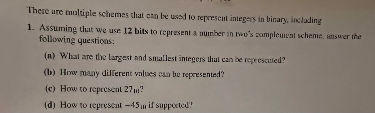 There are multiple schemes that can be used to represent integers in binary, including
1. Assuming that we use 12 bits to represent a number in two's complement scheme, answer the
following questions:
(a) What are the largest and smallest integers that can be represented?
(b) How many different values can be represented?
(c) How to represent 2710?
(d) How to represent -4510 if supported?