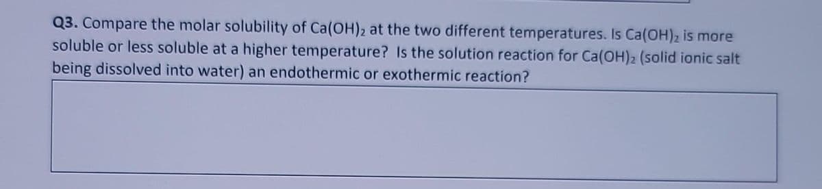 Q3. Compare the molar solubility of Ca(OH)2 at the two different temperatures. Is Ca(OH)2 is more
soluble or less soluble at a higher temperature? Is the solution reaction for Ca(OH)2 (solid ionic salt
being dissolved into water) an endothermic or exothermic reaction?