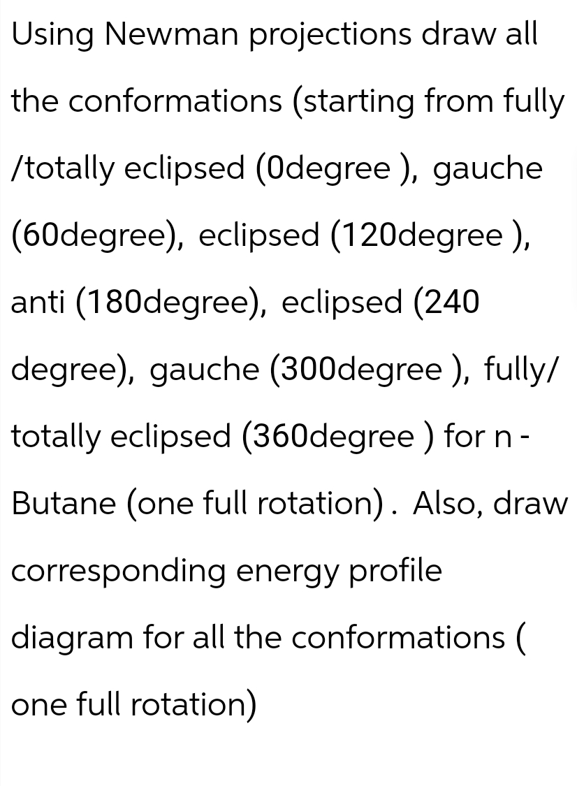 Using Newman projections draw all
the conformations (starting from fully
/totally eclipsed (Odegree), gauche
(60degree), eclipsed (120degree),
anti (180degree), eclipsed (240
degree), gauche (300degree), fully/
totally eclipsed (360degree) for n -
Butane (one full rotation). Also, draw
corresponding energy profile
diagram for all the conformations (
one full rotation)