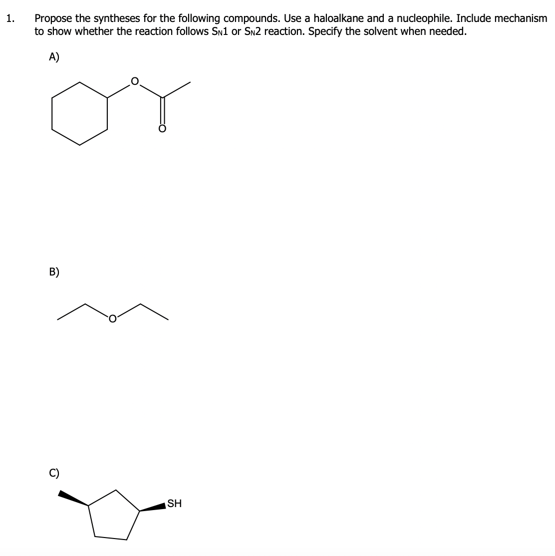 1.
Propose the syntheses for the following compounds. Use a haloalkane and a nucleophile. Include mechanism
to show whether the reaction follows SN1 or SN2 reaction. Specify the solvent when needed.
A)
or
B)
SH