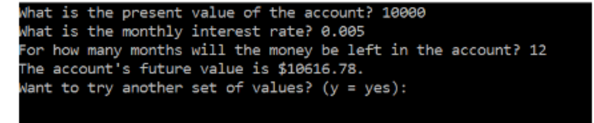 Nhat is the present value of the account? 10000
Nhat is the monthly interest rate? 0.005
For how many months will the money be left in the account? 12
The account's future value is $10616.78.
Nant to try another set of values? (y = yes):
