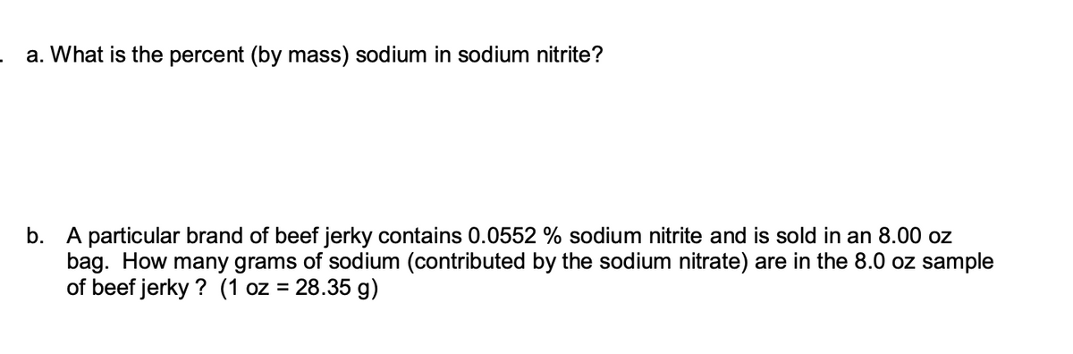 a. What is the percent (by mass) sodium in sodium nitrite?
b. A particular brand of beef jerky contains 0.0552 % sodium nitrite and is sold in an 8.00 oz
bag. How many grams of sodium (contributed by the sodium nitrate) are in the 8.0 oz sample
of beef jerky? (1 oz = 28.35 g)