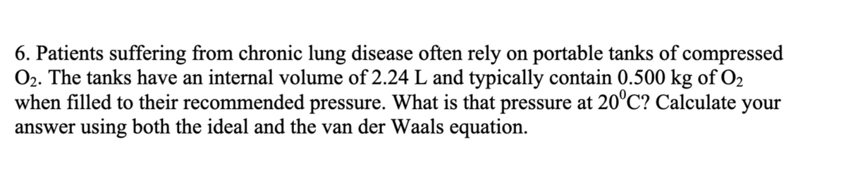 6. Patients suffering from chronic lung disease often rely on portable tanks of compressed
O₂. The tanks have an internal volume of 2.24 L and typically contain 0.500 kg of O₂
when filled to their recommended pressure. What is that pressure at 20°C? Calculate your
answer using both the ideal and the van der Waals equation.