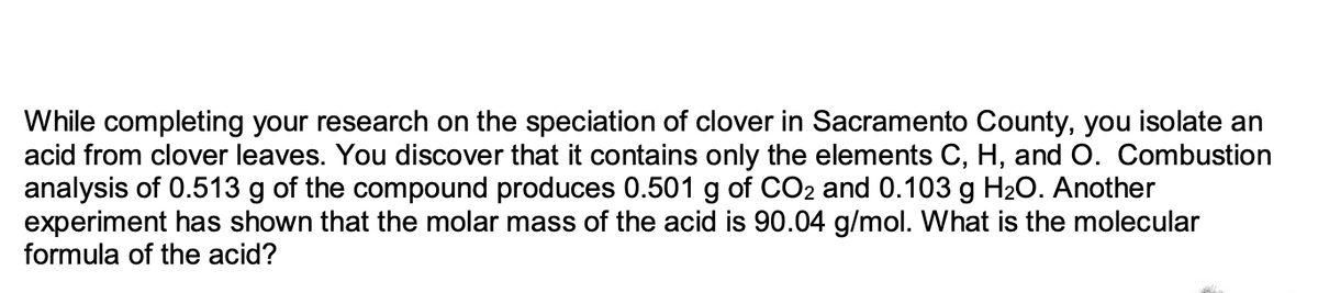 While completing your research on the speciation of clover in Sacramento County, you isolate an
acid from clover leaves. You discover that it contains only the elements C, H, and O. Combustion
analysis of 0.513 g of the compound produces 0.501 g of CO2 and 0.103 g H₂O. Another
experiment has shown that the molar mass of the acid is 90.04 g/mol. What is the molecular
formula of the acid?