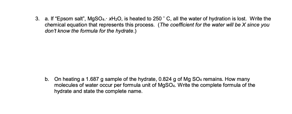3.
a. If "Epsom salt”, MgSO4. xH₂O, is heated to 250 ° C, all the water of hydration is lost. Write the
chemical equation that represents this process. (The coefficient for the water will be X since you
don't know the formula for the hydrate.)
b. On heating a 1.687 g sample of the hydrate, 0.824 g of Mg SO4 remains. How many
molecules of water occur per formula unit of MgSO4. Write the complete formula of the
hydrate and state the complete name.