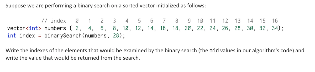 Suppose we are performing a binary search on a sorted vector initialized as follows:
2
3
4
5
6
// index Ø 1
7 8 9 10 11 12 13 14 15 16
vector<int> numbers { 2, 4, 6, 8, 10, 12, 14, 16, 18, 20, 22, 24, 26, 28, 30, 32, 34};
int index = binarySearch (numbers, 28);
Write the indexes of the elements that would be examined by the binary search (the mid values in our algorithm's code) and
write the value that would be returned from the search.
