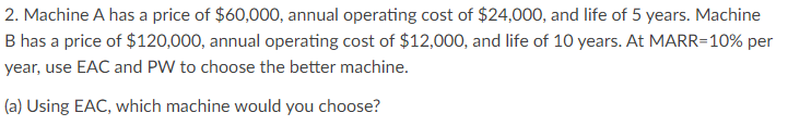 2. Machine A has a price of $60,000, annual operating cost of $24,000, and life of 5 years. Machine
B has a price of $120,000, annual operating cost of $12,000, and life of 10 years. At MARR=10% per
year, use EAC and PW to choose the better machine.
(a) Using EAC, which machine would you choose?
