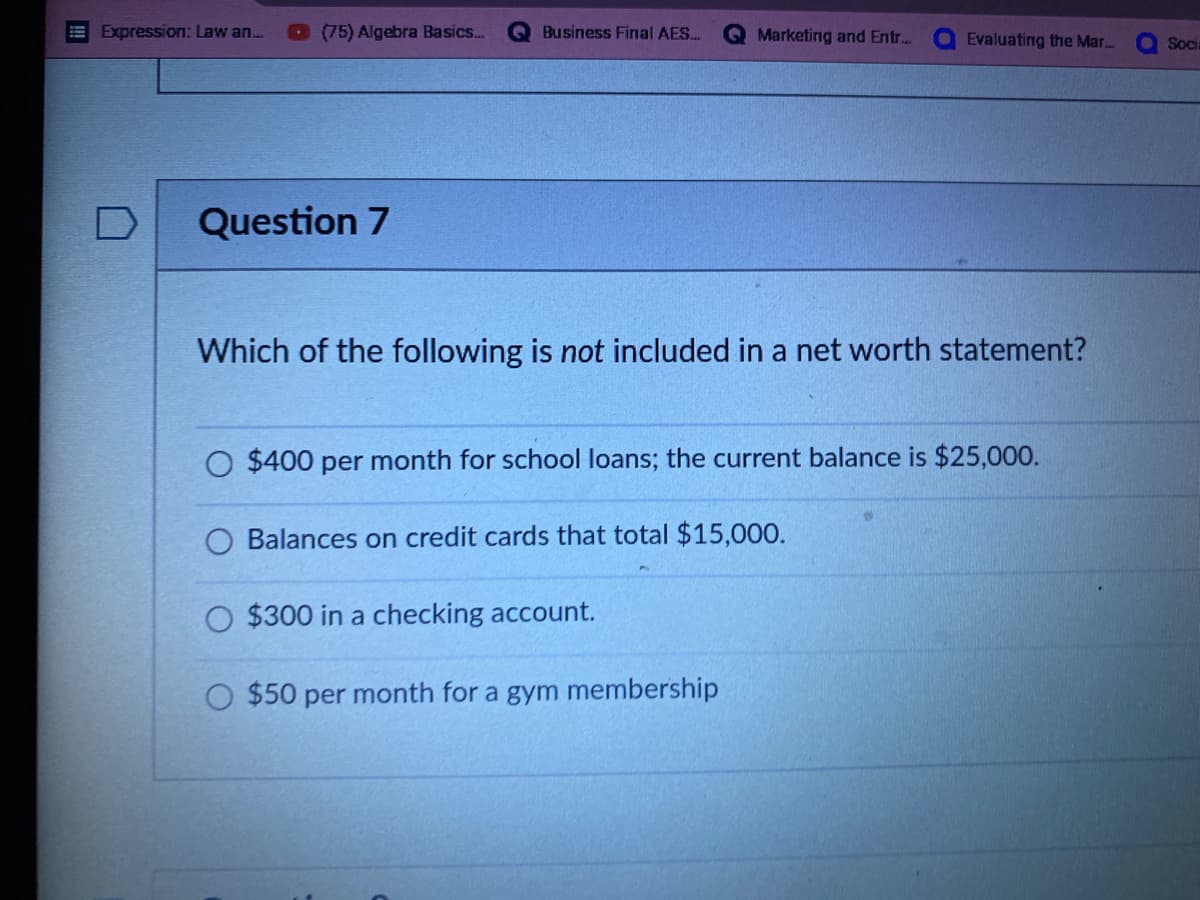 Expression: Law an...
Business Final AES...
Marketing and Entr...
Evaluating the Mar....
Question 7
Which of the following is not included in a net worth statement?
O $400 per month for school loans; the current balance is $25,000.
Balances on credit cards that total $15,000.
$300 in a checking account.
O $50 per month for a gym membership
(75) Algebra Basics...
Socia