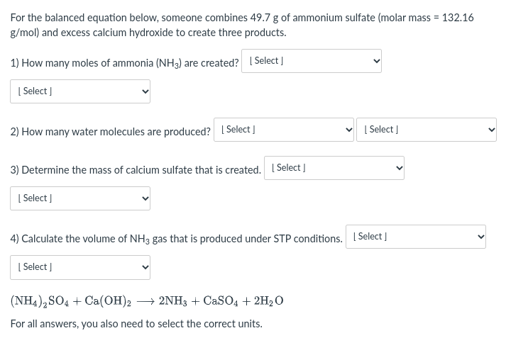 For the balanced equation below, someone combines 49.7 g of ammonium sulfate (molar mass = 132.16
g/mol) and excess calcium hydroxide to create three products.
1) How many moles of ammonia (NH3) are created? 1 Select ]
| Select ]
2) How many water molecules are produced? I Select J
[ Select ]
3) Determine the mass of calcium sulfate that is created. I Select ]
| Select ]
4) Calculate the volume of NH3 gas that is produced under STP conditions. I Select |
| Select |
(NH4),SO4 + Ca(OH)2 → 2NH3 + CaSO4 + 2H2 O
For all answers, you also need to select the correct units.
