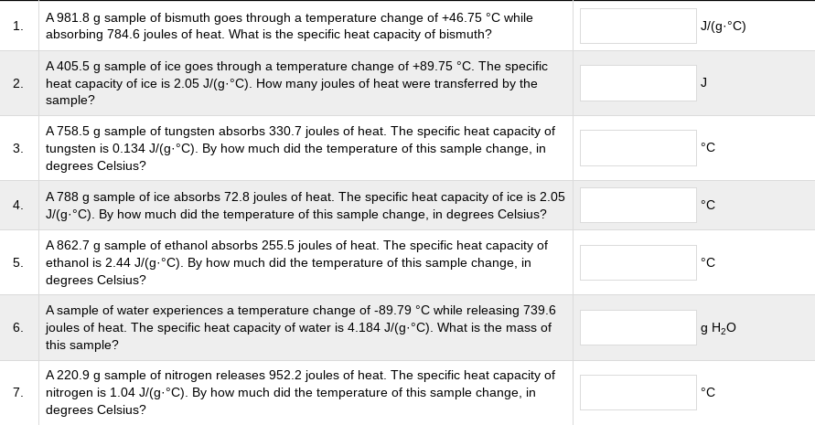 A 981.8 g sample of bismuth goes through a temperature change of +46.75 °C while
absorbing 784.6 joules of heat. What is the specific heat capacity of bismuth?
1.
J/(g.°C)
A 405.5 g sample of ice goes through a temperature change of +89.75 °C. The specific
heat capacity of ice is 2.05 J/(g.°C). How many joules of heat were transferred by the
sample?
2.
J
A 758.5 g sample of tungsten absorbs 330.7 joules of heat. The specific heat capacity of
3.
°C
tungsten is 0.134 J/(g.°C). By how much did the temperature of this sample change, in
degrees Celsius?
A 788 g sample of ice absorbs 72.8 joules of heat. The specific heat capacity of ice is 2.05
J/(g.°C). By how much did the temperature of this sample change, in degrees Celsius?
4.
°C
A 862.7 g sample of ethanol absorbs 255.5 joules of heat. The specific heat capacity of
ethanol is 2.44 J/(g.°C). By how much did the temperature of this sample change, in
degrees Celsius?
5.
°C
A sample of water experiences a temperature change of -89.79 °C while releasing 739.6
6.
g H20
joules of heat. The specific heat capacity of water is 4.184 J/(g.°C). What is the mass of
this sample?
A 220.9 g sample of nitrogen releases 952.2 joules of heat. The specific heat capacity of
7.
nitrogen is 1.04 J/(g.°C). By how much did the temperature of this sample change, in
°C
degrees Celsius?
