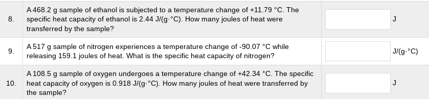 A 468.2 g sample of ethanol is subjected to a temperature change of +11.79 °C. The
specific heat capacity of ethanol is 2.44 J/(g.°C). How many joules of heat were
transferred by the sample?
8.
J
A 517 g sample of nitrogen experiences a temperature change of -90.07 °C while
releasing 159.1 joules of heat. What is the specific heat capacity of nitrogen?
9.
J/(g.°C)
A 108.5 g sample of oxygen undergoes a temperature change of +42.34 °C. The specific
10.
J
heat capacity of oxygen is 0.918 J/(g.°C). How many joules of heat were transferred by
the sample?
