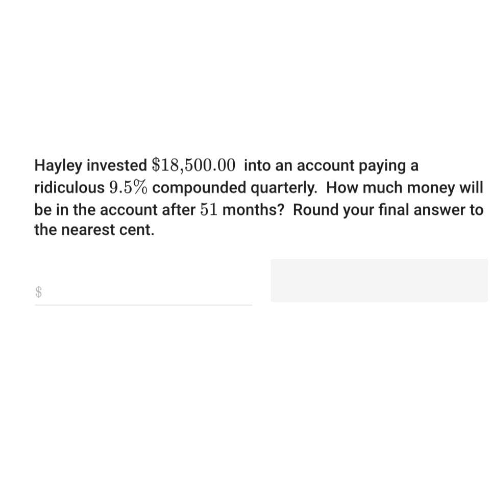 Hayley invested $18,500.00 into an account paying a
ridiculous 9.5% compounded quarterly. How much money will
be in the account after 51 months? Round your final answer to
the nearest cent.