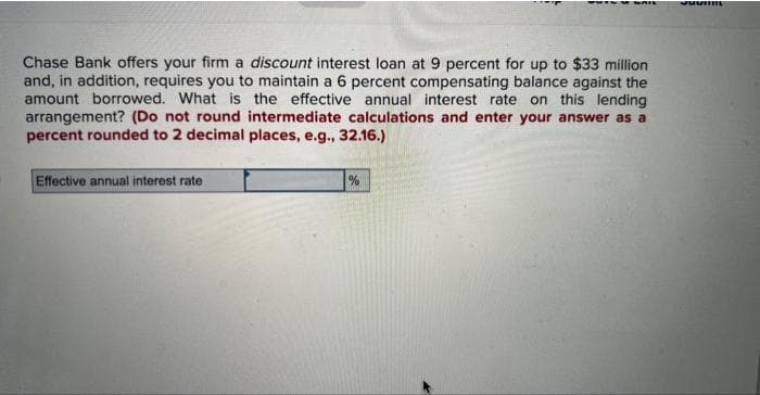 Chase Bank offers your firm a discount interest loan at 9 percent for up to $33 million
and, in addition, requires you to maintain a 6 percent compensating balance against the
amount borrowed. What is the effective annual interest rate on this lending
arrangement? (Do not round intermediate calculations and enter your answer as a
percent rounded to 2 decimal places, e.g., 32.16.)
Effective annual interest rate
%
Suomi