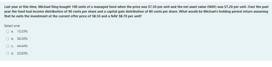 Last year at this time, Michael Ring bought 100 units of a managed fund when the price was $7.50 per unit and the net asset value (NAV) was $7.20 per unit. Over the past
year the fund had income distribution of 90 cents per share and a capital gain distribution of 80 cents per share. What would be Michael's holding period return assuming
that he exits the investment at the current offer price of $8.50 and a NAV $8.70 per unit?
Select one:
O a. 13.33%
Ob.
36.00 %
О с.
44.44%
O d. 20.83%