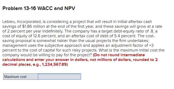 Problem 13-16 WACC and NPV
Lebleu, Incorporated, is considering a project that will result in initial aftertax cash
savings of $1.86 million at the end of the first year, and these savings will grow at a rate
of 2 percent per year indefinitely. The company has a target debt-equity ratio of .8, a
cost of equity of 12.6 percent, and an aftertax cost of debt of 5.4 percent. The cost-
saving proposal is somewhat riskier than the usual projects the firm undertakes;
management uses the subjective approach and applies an adjustment factor of +3
percent to the cost of capital for such risky projects. What is the maximum initial cost the
company would be willing to pay for the project? (Do not round intermediate
calculations and enter your answer in dollars, not millions of dollars, rounded to 2
decimal places, e.g., 1,234,567.89)
Maximum cost
..........