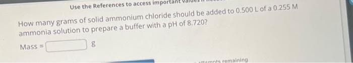 Use the References to access importan
How many grams of solid ammonium chloride should be added to 0.500 L of a 0.255 M
ammonia solution to prepare a buffer with a pH of 8.720?
Mass=
g
attempts remaining