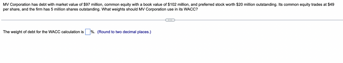 MV Corporation has debt with market value of $97 million, common equity with a book value of $102 million, and preferred stock worth $20 million outstanding. Its common equity trades at $49
per share, and the firm has 5 million shares outstanding. What weights should MV Corporation use in its WACC?
The weight of debt for the WACC calculation is
%. (Round to two decimal places.)