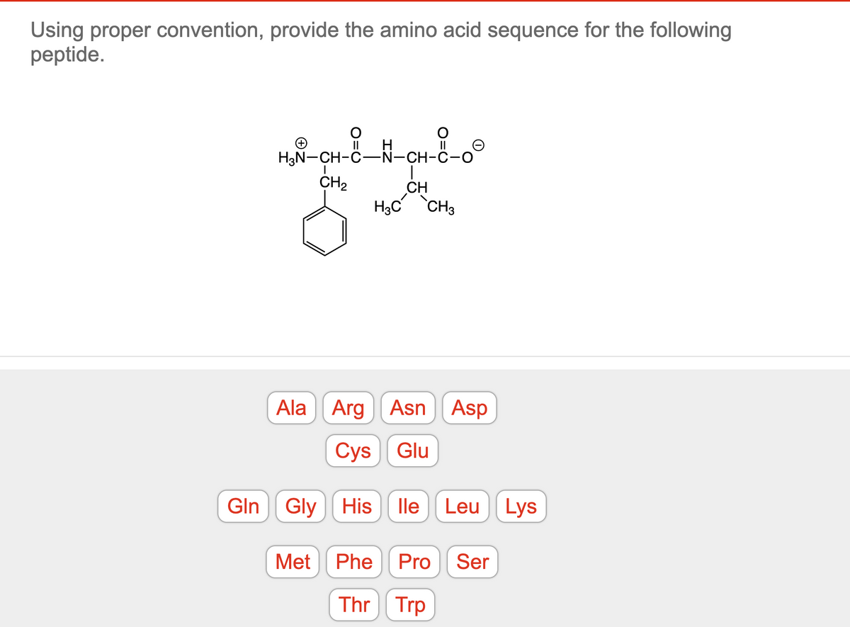Using proper convention, provide the amino acid sequence for the following
peptide.
-N-CH-C-
H₂N-CH-C-N-CH-C-
CH₂
|
CH
H3C CH3
Ala Arg Asn Asp
Cys Glu
Gln Gly His lle Leu Lys
Met Phe Pro Ser
Thr Trp