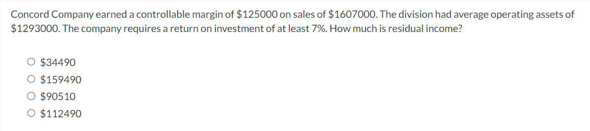 Concord Company earned a controllable margin of $125000 on sales of $1607000. The division had average operating assets of
$1293000. The company requires a return on investment of at least 7%. How much is residual income?
O $34490
O $159490
O $90510
O $112490