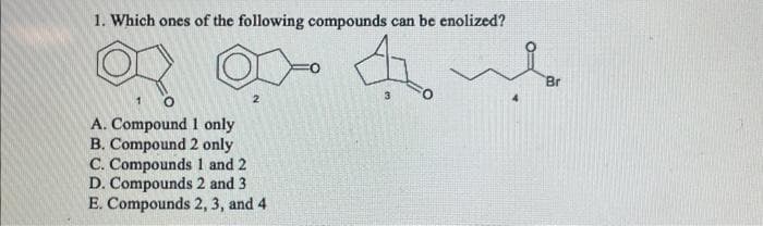 1. Which ones of the following compounds can be enolized?
4.
2
A. Compound 1 only
B. Compound 2 only
C. Compounds 1 and 2
D. Compounds 2 and 3
E. Compounds 2, 3, and 4
Br