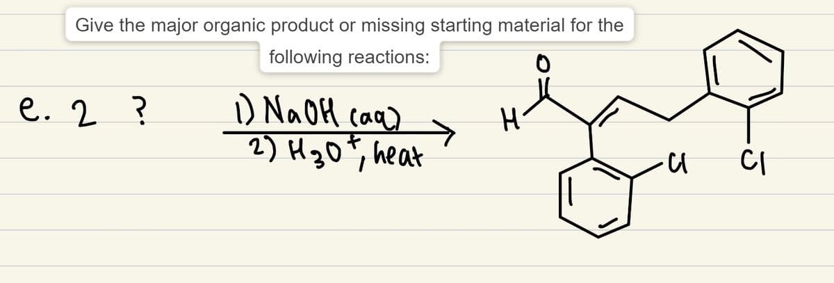 Give the major organic product or missing starting material for the
following reactions:
0
e. 2 ?
1) NaOH (aq)
2) H ₂0+, heat
T
→
H
3
CI