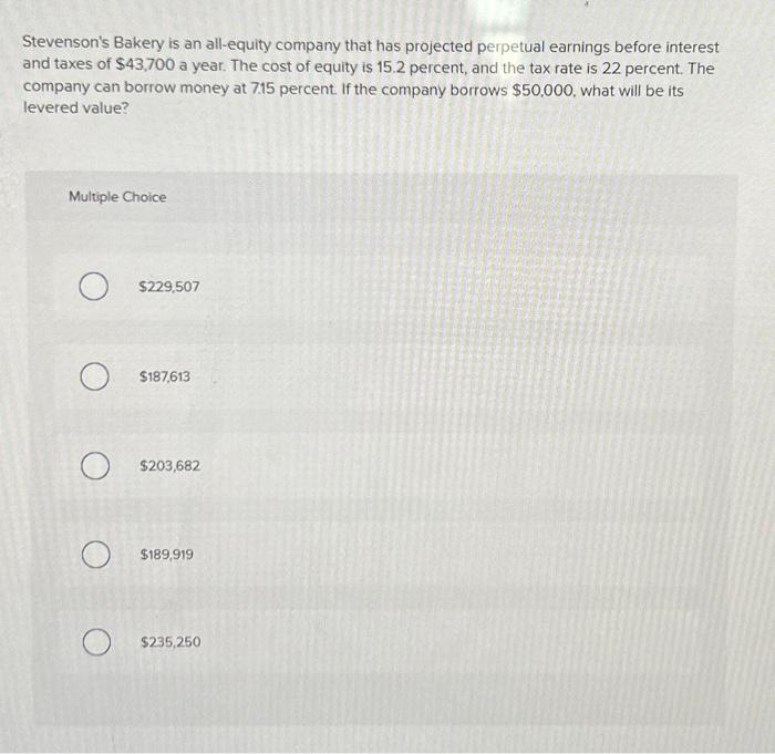 Stevenson's Bakery is an all-equity company that has projected perpetual earnings before interest
and taxes of $43,700 a year. The cost of equity is 15.2 percent, and the tax rate is 22 percent. The
company can borrow money at 7.15 percent. If the company borrows $50,000, what will be its
levered value?
Multiple Choice
O
O
O
O
$229,507
$187,613
$203,682
$189,919
$235,250