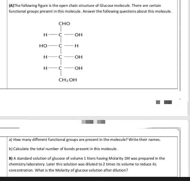 (A)The following figure is the open chain structure of Glucose molecule. There are certain
functional groups present in this molecule. Answer the following questions about this molecule.
сно
н—с
OH
но —с —н
н—с
он
н—с
OH
CH2ОН
a) How many different functional groups are present in the molecule? Write their names.
b) Calculate the total number of bonds present in this molecule.
