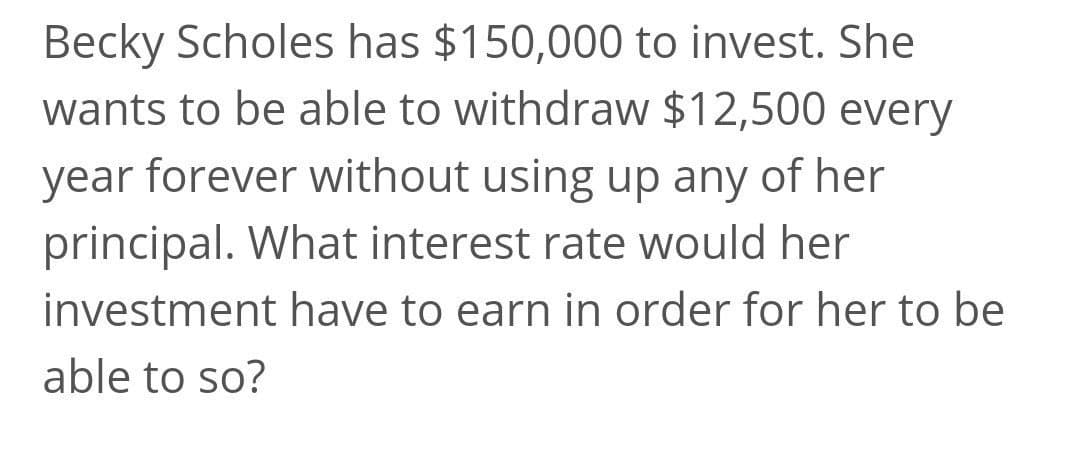 Becky Scholes has $150,000 to invest. She
wants to be able to withdraw $12,500 every
year forever without using up any of her
principal. What interest rate would her
investment have to earn in order for her to be
able to so?
