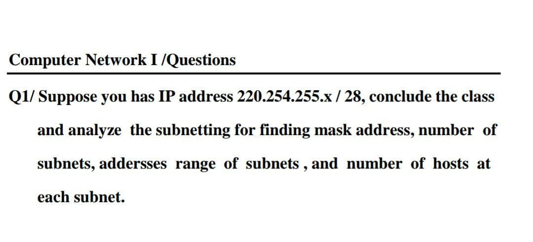 Computer Network I /Questions
Q1/ Suppose you has IP address 220.254.255.x / 28, conclude the class
and analyze the subnetting for finding mask address, number of
subnets, addersses range of subnets , and number of hosts at
each subnet.
