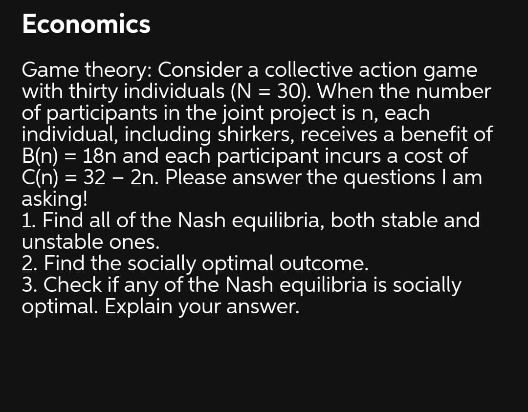 Economics
Game theory: Consider a collective action game
with thirty individuals (N = 30). When the number
of participants in the joint project is n, each
individual, including shirkers, receives a benefit of
B(n) = 18n and each participant incurs a cost of
C(n) = 32 – 2n. Please answer the questions I am
asking!
1. Find all of the Nash equilibria, both stable and
unstable ones.
2. Find the socially optimal outcome.
3. Check if any of the Nash equilibria is socially
optimal. Explain your answer.
