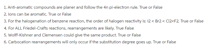 1. Anti-aromatic compounds are planer and follow the 4n pi-electron rule. True or False
2. Ions can be aromatic. True or False
3. For the halogenation of benzene reaction, the order of halogen reactivity is: 12 < Br2 < Cl2<F2. True or False
4. For ALL Friedel-Crafts reactions, rearrangements are likely. True False
5. Wolff-Kishner and Clemensen could give the same product. True or False
6. Carbocation rearrangements will only occur if the substitution degree goes up. True or False