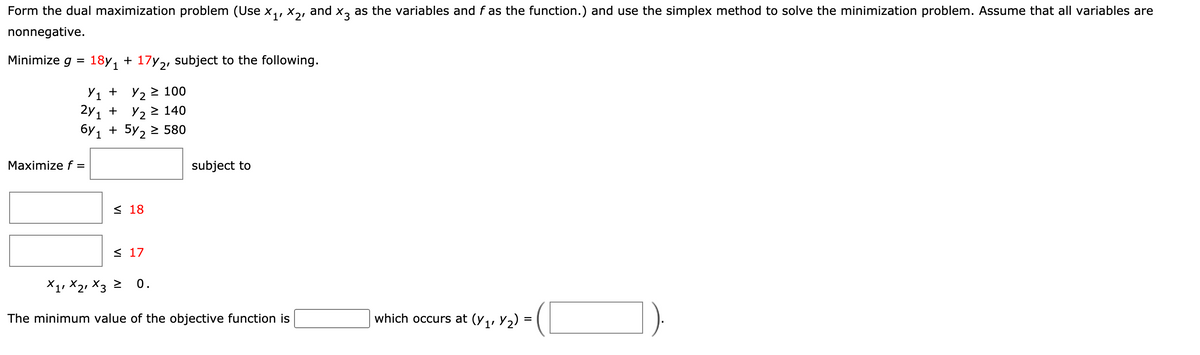 Form the dual maximization problem (Use x,, X,, and x, as the variables and f as the function.) and use the simplex method to solve the minimization problem. Assume that all variables are
nonnegative.
Minimize g
18y, + 17y2, subject to the following.
Y1 + Y, 2 100
2y, +
6Y 1
Y2 > 140
+ 5y, > 580
Maximize f =
subject to
< 18
< 17
X1, X2, X3 2
0.
-(C
The minimum value of the objective function is
which occurs at (y,, Y2)
