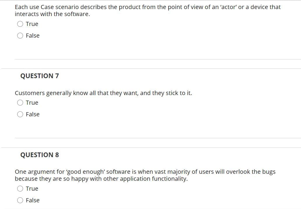 Each use Case scenario describes the product from the point of view of an 'actor' or a device that
interacts with the software.
True
O False
QUESTION 7
Customers generally know all that they want, and they stick to it.
True
False
QUESTION 8
One argument for 'good enough' software is when vast majority of users will overlook the bugs
because they are so happy with other application functionality.
O True
False
