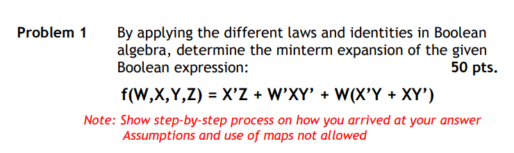 By applying the different laws and identities in Boolean
algebra, determine the minterm expansion of the given
Boolean expression:
Problem 1
50 pts.
f(W,X,Y,Z) = X'Z + W'XY' + W(X'Y + XY')
Note: Show step-by-step process on how you arrived at your answer
Assumptions and use of maps not allowed
