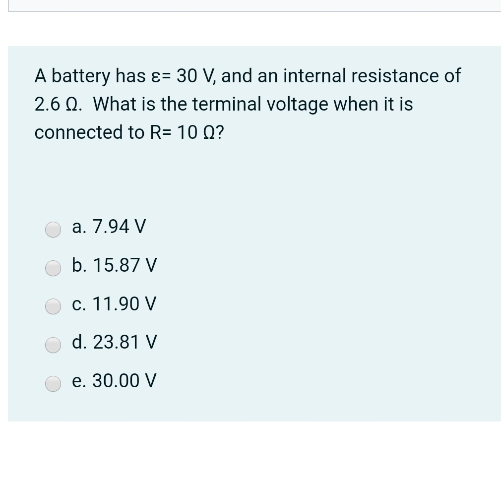 A battery has ɛ= 30 V, and an internal resistance of
2.6 Q. What is the terminal voltage when it is
connected to R= 10 Q?
а. 7.94 V
b. 15.87 V
c. 11.90 V
d. 23.81 V
е. 30.00 V

