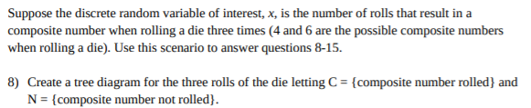 Suppose the discrete random variable of interest, x, is the number of rolls that result in a
composite number when rolling a die three times (4 and 6 are the possible composite numbers
when rolling a die). Use this scenario to answer questions 8-15.
8) Create a tree diagram for the three rolls of the die letting C = {composite number rolled} and
N = {composite number not rolled}.
