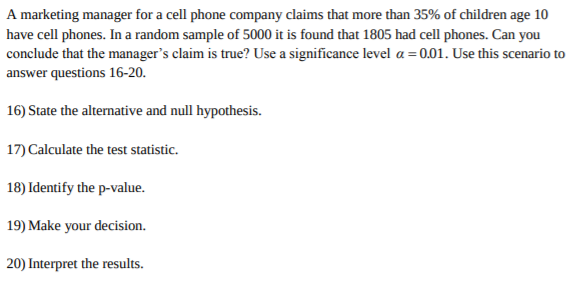 A marketing manager for a cell phone company claims that more than 35% of children age 10
have cell phones. In a random sample of 5000 it is found that 1805 had cell phones. Can you
conclude that the manager's claim is true? Use a significance level a 0.01. Use this scenario to
answer questions 16-20.
16) State the alternative and null hypothesis
17) Calculate the test statistic
18) Identify the p-value.
19) Make your decision.
20) Interpret the results.
