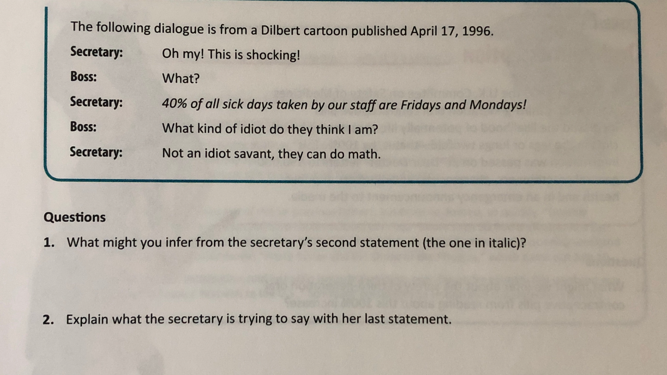 The following dialogue is from a Dilbert cartoon published April 17, 1996.
Secretary:
Oh my! This is shocking!
Boss:
What?
Secretary:
40% of all sick days taken by our
staff are Fridays and Mondays!
Boss:
What kind of idiot do they think I am?
Secretary:
Not an idiot savant, they can do math.
Questions
1. What might you infer from the secretary's second statement (the one in italic)?
Explain what the secretary is trying to say with her last statement.
2.
