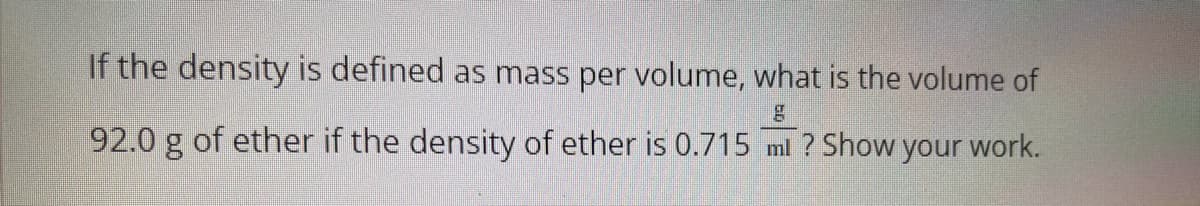 If the density is defined as mass per volume, what is the volume of
92.0 g of ether if the density of ether is 0.715 ml ? Show your work.