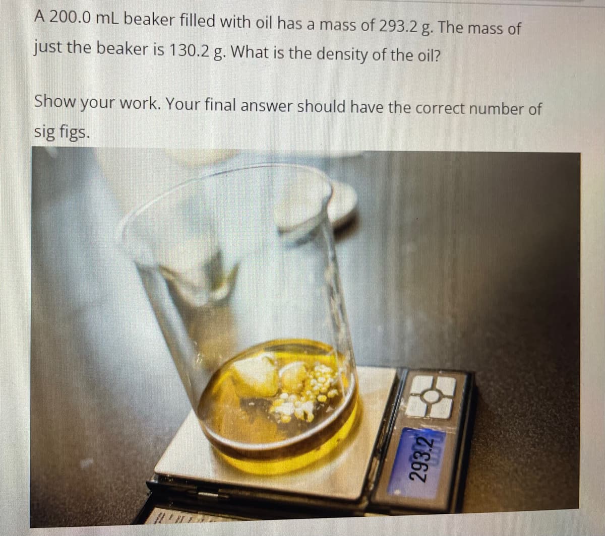 A 200.0 mL beaker filled with oil has a mass of 293.2 g. The mass of
just the beaker is 130.2 g. What is the density of the oil?
Show your work. Your final answer should have the correct number of
sig figs.
293.2