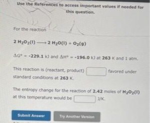 Use the References to access important values if needed for
this question.
For the reaction
2 H202(1) 2 H30(1) + O2(g)
AG= -229.1 kd and AH -196.0 k) at 263 K and 1 atm.
This reaction is (reactant, product)
favored under
standard conditions at 263 K.
The entropy change for the reaction of 2.42 moles of H202(1)
at this temperature would be
/K.
Submit Answer
Try Another Version
