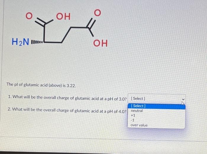 OH
H2N .
OH
The pl of glutamic acid (above) is 3.22.
1. What will be the overall charge of glutamic acid at a pH of 3.0? (Select ]
[ Select]
2. What will be the overall charge of glutamic acid at a pH of 4.0? neutral
+1
-1
over value
