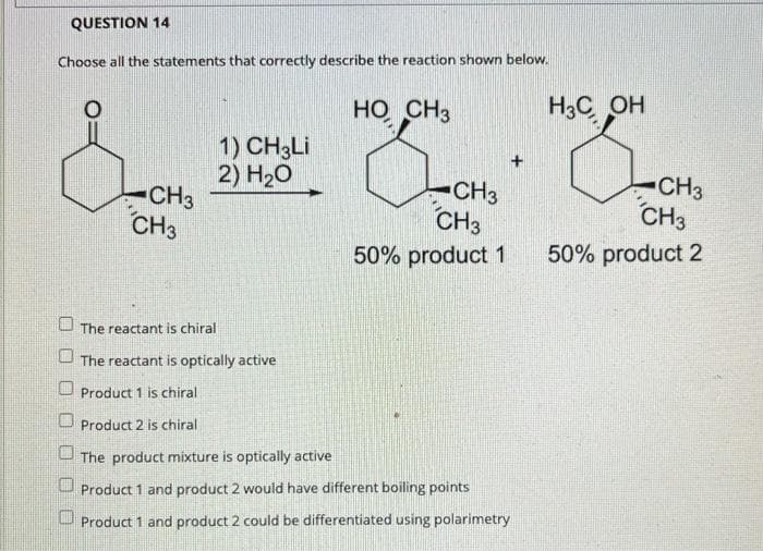 QUESTION 14
Choose all the statements that correctly describe the reaction shown below.
HO CH3
H3C OH
1) CH3LI
2) H20
CH3
CH3
CH3
CH3
CH3
CH3
50% product 1
50% product 2
The reactant is chiral
The reactant is optically active
Product 1 is chiral
U Product 2 is chiral
The product mixture is optically active
Product 1 and product 2 would have different boiling points
U Product 1 and product 2 could be differentiated using polarimetry
