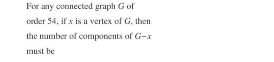 For any connected graph G of
order 54, if x is a vertex of G, then
the number of components of G-x
must be
