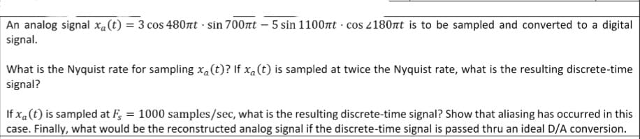 An analog signal xa(t) = 3 cos 480nt · sin 700nt – 5 sin 1100nt · cos 180nt is to be sampled and converted to a digital
signal.
What is the Nyquist rate for sampling xa(t)? If xa(t) is sampled at twice the Nyquist rate, what is the resulting discrete-time
signal?
If xa(t) is sampled at F, = 1000 samples/sec, what is the resulting discrete-time signal? Show that aliasing has occurred in this
case. Finally, what would be the reconstructed analog signal if the discrete-time signal is passed thru an ideal D/A conversion.
