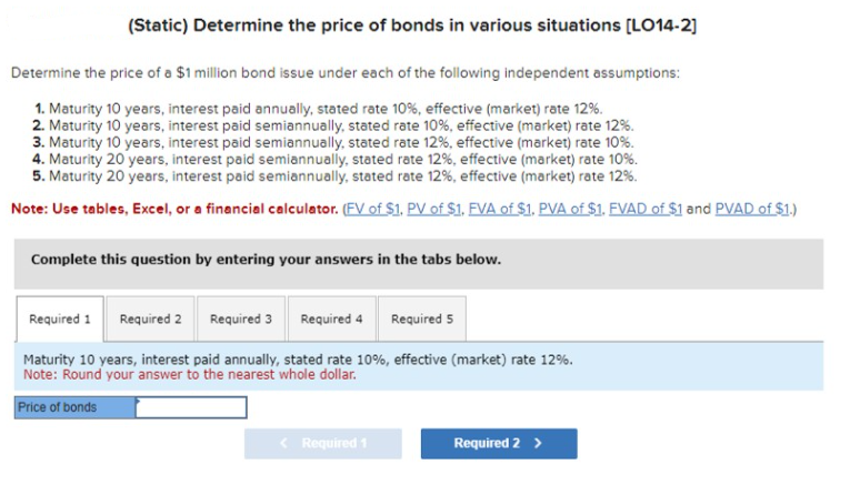 (Static) Determine the price of bonds in various situations [LO14-2]
Determine the price of a $1 million bond issue under each of the following independent assumptions:
1. Maturity 10 years, interest paid annually, stated rate 10%, effective (market) rate 12%.
2. Maturity 10 years, interest paid semiannually, stated rate 10%, effective (market) rate 12%.
3. Maturity 10 years, interest paid semiannually, stated rate 12%, effective (market) rate 10%.
4. Maturity 20 years, interest paid semiannually, stated rate 12%, effective (market) rate 10%.
5. Maturity 20 years, interest paid semiannually, stated rate 12%, effective (market) rate 12%.
Note: Use tables, Excel, or a financial calculator. (FV of $1. PV of $1. FVA of $1. PVA of $1. FVAD of $1 and PVAD of $1.)
Complete this question by entering your answers in the tabs below.
Required 1 Required 2
Required 3 Required 4 Required 5
Maturity 10 years, interest paid annually, stated rate 10%, effective (market) rate 12%.
Note: Round your answer to the nearest whole dollar.
Price of bonds
< Required 1
Required 2 >
