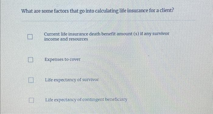 What are some factors that go into calculating life insurance for a client?
0
☐
Current life insurance death benefit amount (s) if any survivor
income and resources
Expenses to cover
Life expectancy of survivor
Life expectancy of contingent beneficiary