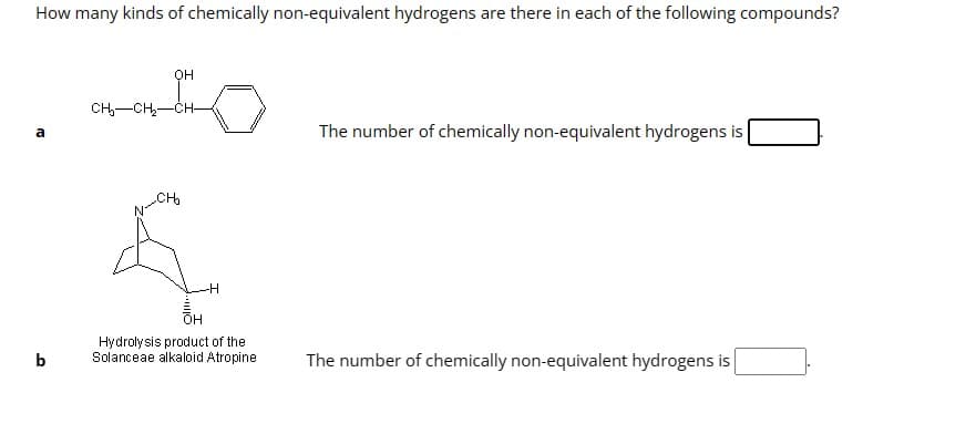 How many kinds of chemically non-equivalent hydrogens are there in each of the following compounds?
a
b
OH
CH₂-CH₂-CH-
CH₂
-H
OH
Hydrolysis product of the
Solanceae alkaloid Atropine
The number of chemically non-equivalent hydrogens is
The number of chemically non-equivalent hydrogens is